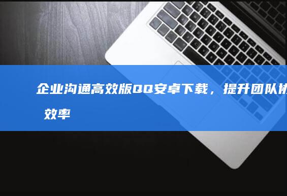 企业沟通高效版QQ安卓下载，提升团队协作效率